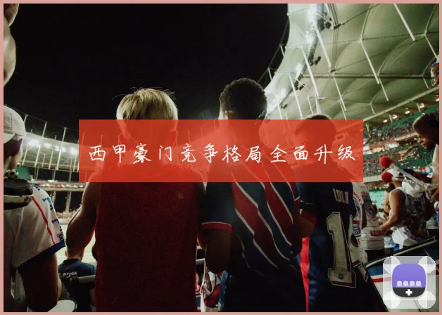 西甲豪门竞争格局全面升级